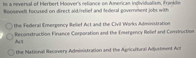 In a reversal of Herbert Hoover's reliance on American individualism, Franklin
Roosevelt focused on direct aid/relief and federal government jobs with
the Federal Emergency Relief Act and the Civil Works Administration
Reconstruction Finance Corporation and the Emergency Relief and Construction
Act
the National Recovery Administration and the Agricultural Adjustment Act