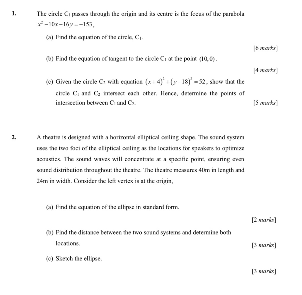 The circle C_1 passes through the origin and its centre is the focus of the parabola
x^2-10x-16y=-153, 
(a) Find the equation of the circle, C_1. 
[6 marks] 
(b) Find the equation of tangent to the circle C_1 at the point (10,0). 
[4 marks] 
(c) Given the circle C_2 with equation (x+4)^2+(y-18)^2=52 , show that the 
circle C_1 and C_2 intersect each other. Hence, determine the points of 
intersection between C_1 and C_2. [5 marks] 
2. A theatre is designed with a horizontal elliptical ceiling shape. The sound system 
uses the two foci of the elliptical ceiling as the locations for speakers to optimize 
acoustics. The sound waves will concentrate at a specific point, ensuring even 
sound distribution throughout the theatre. The theatre measures 40m in length and
24m in width. Consider the left vertex is at the origin, 
(a) Find the equation of the ellipse in standard form. 
[2 marks] 
(b) Find the distance between the two sound systems and determine both 
locations. [3 marks] 
(c) Sketch the ellipse. 
[3 marks]