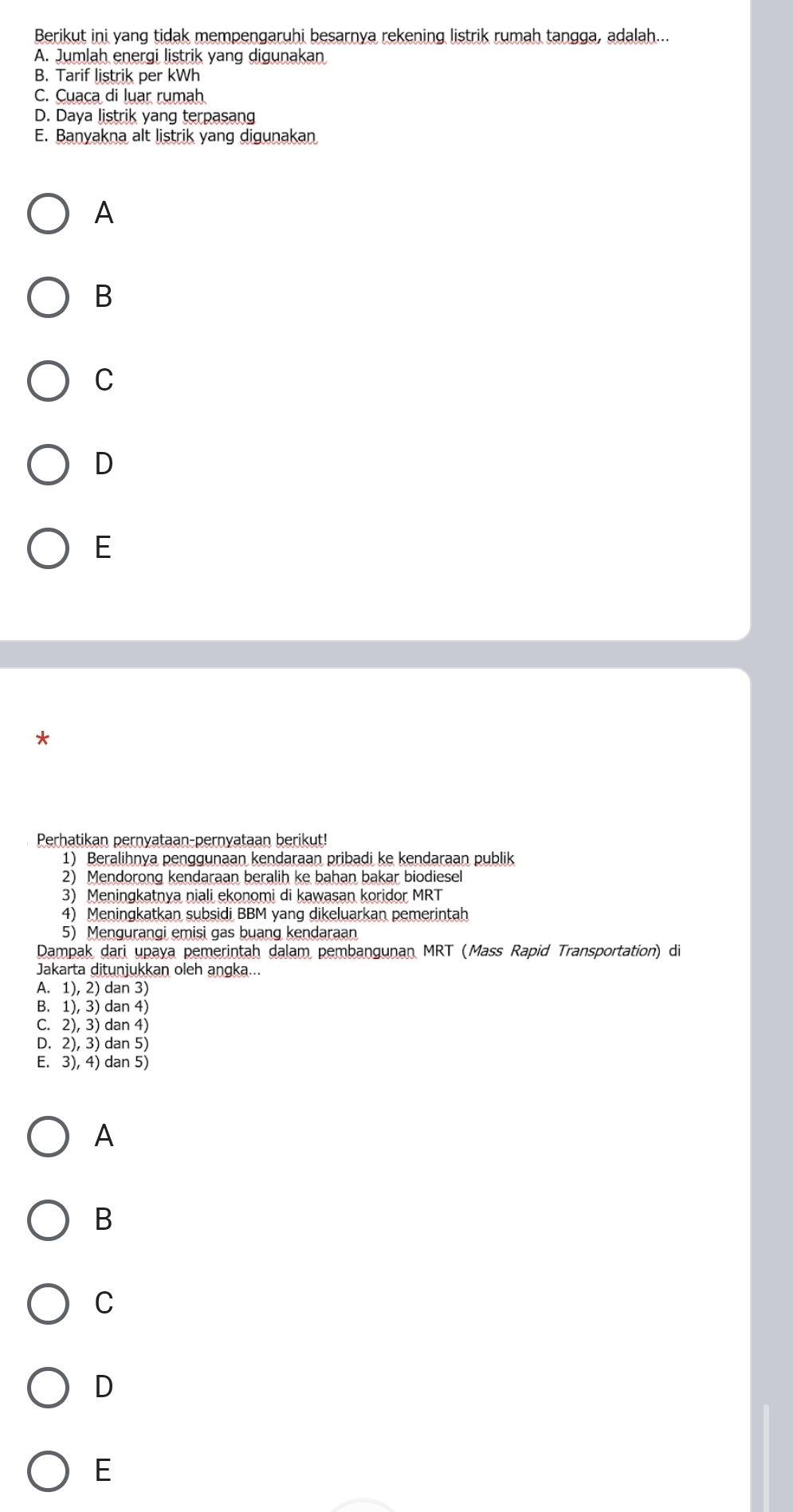 Berikut ini yang tidak mempengaruhi besarnya rekening listrik rumah tangga, adalah...
A. Jumlah energi listrik yang digunakan
B. Tarif listrik per kWh
C. Cuaca di luar rumah
D. Daya listrik yang terpasang
E. Banyakna alt listrik yang digunakan
A
B
C
D
E
*
Perhatikan pernyataan-pernyataan berikut!
1) Beralihnya penggunaan kendaraan pribadi ke kendaraan publik
2) Mendorong kendaraan beralih ke bahan bakar biodiesel
3) Meningkatnya niali ekonomi di kawasan koridor MRT
4) Meningkatkan subsidi BBM yang dikeluarkan pemerintah
5) Mengurangi emisi gas buang kendaraan
Dampak dari upaya pemerintah dalam pembangunan MRT (Mass Rapid Transportation) di
Jakarta ditunjukkan oleh angka...
A. 1), 2) dan 3)
B. 1), 3) dan 4)
C. 2), 3) dan 4)
D. 2), 3) dan 5)
E. 3), 4) dan 5)
A
B
C
D
E