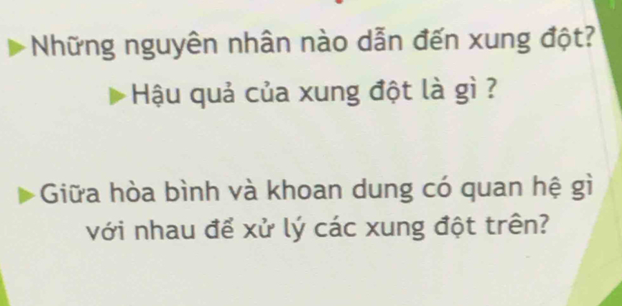 Những nguyên nhân nào dẫn đến xung đột? 
Hậu quả của xung đột là gì ? 
Giữa hòa bình và khoan dung có quan hệ gì 
với nhau để xử lý các xung đột trên?