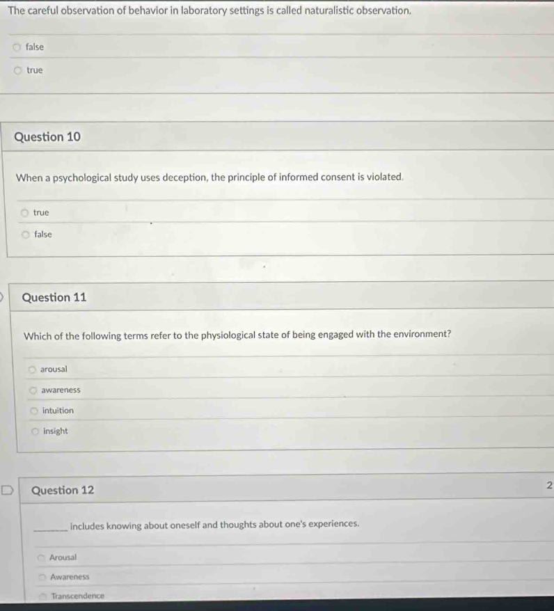 The careful observation of behavior in laboratory settings is called naturalistic observation.
false
true
Question 10
When a psychological study uses deception, the principle of informed consent is violated.
true
false
Question 11
Which of the following terms refer to the physiological state of being engaged with the environment?
_
_
arousal
awareness
intuition
insight
Question 12
2
_includes knowing about oneself and thoughts about one's experiences.
_
Arousal
_
Awareness
_
Transcendence