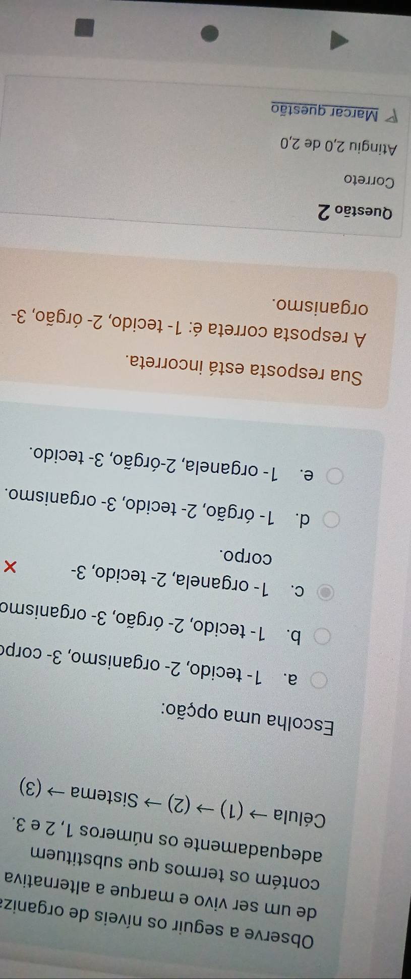 Observe a seguir os níveis de organiz:
de um ser vivo e marque a alternativa
contém os termos que substituem
adequadamente os números 1, 2 e 3.
Célula → (1) → (2) → Sistema → (3)
Escolha uma opção:
a. 1 - tecido, 2 - organismo, 3 - corpo
b. 1 - tecido, 2 - órgão, 3 - organismo
c. 1 - organela, 2 - tecido, 3 - ×
corpo.
d. 1 - órgão, 2 - tecido, 3 - organismo.
e. 1 - organela, 2 -órgão, 3 - tecido.
Sua resposta está incorreta.
A resposta correta é: 1 - tecido, 2 - órgão, 3 -
organismo.
Questão 2
Correto
Atingiu 2, 0 de 2, 0
Marcar questão