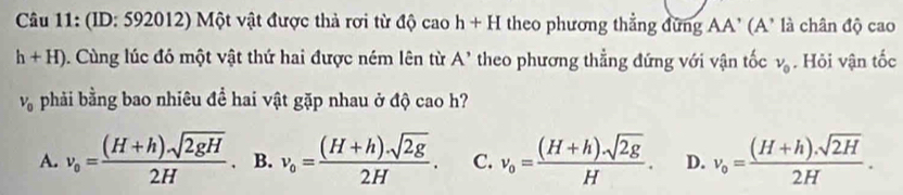 (ID: 592012) Một vật được thả rơi từ độ cao h+H theo phương thẳng đứng AA' (A' là chân độ cao
h+H). Cùng lúc đó một vật thứ hai được ném lên từ A' theo phương thẳng đứng với vận tốc v_0. Hỏi vận tốc
V_0 phải bằng bao nhiêu để hai vật gặp nhau ở độ cao h?
A. v_o= ((H+h)sqrt(2gH))/2H . B. v_0= ((H+h)· sqrt(2g))/2H . C. v_0= ((H+h)· sqrt(2g))/H . D. v_0= ((H+h).sqrt(2H))/2H .