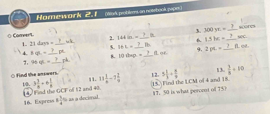 Homework 2.1 (Work problems on notebook paper.) 
? 
3. 300yr.= _scores 
Convert. [t. 
1. 21days= _wk. 2. 144in.= _ 
5. 16L= 1b. 6. 1.5hr.= _ sec. 
4. 8qt.= _  pt. _ _ fl. oz. 
7. 96qt.= _pk. 10tbsp. = _ fl. oz. 9. 2pt.=
8. 
13. 
Find the answers. 
10. 3 3/8 +6 1/8  11. 11 1/6 -7 2/9  12. 5 1/3 /  8/9   3/8 / 10
4. Find the GCF of 12 and 40. 15. Find the LCM of 4 and 18. 
16. Express 8 3/4 % as a decimal. 17. 50 is what percent of 75?