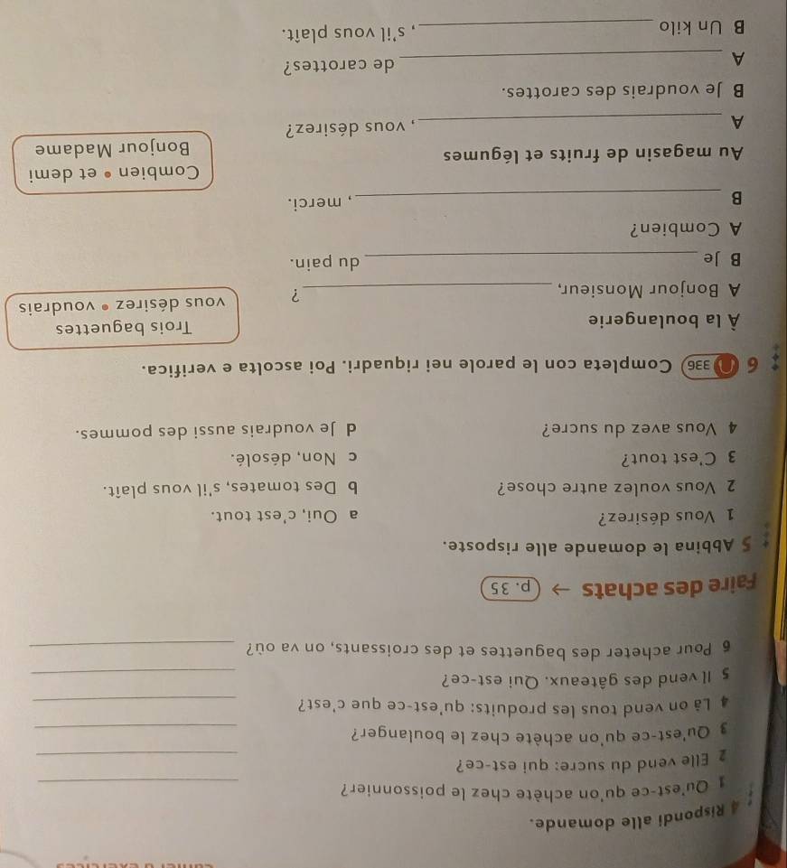 Rispondi alle domande.
1 Qu'est-ce qu'on achète chez le poissonnier?_
_
2 Elle vend du sucre: qui est-ce?
3 Qu'est-ce qu'on achète chez le boulanger?_
4 Lå on vend tous les produits: qu'est-ce que c'est?_
5 Il vend des gâteaux. Qui est-ce?
_
6 Pour acheter des baguettes et des croissants, on va où?_
Faire des achats p. 35
§ Abbina le domande alle risposte.
1 Vous désirez? a Oui, c’est tout.
2 Vous voulez autre chose? b Des tomates, s'il vous plaît.
3 C'est tout? c Non, désolé.
4 Vous avez du sucre? d Je voudrais aussi des pommes.
6 N 336 Completa con le parole nei riquadri. Poi ascolta e verifica.
À la boulangerie Trois baguettes
A Bonjour Monsieur, _vous désirez • voudrais
?
B Je _du pain.
A Combien?
_B
, merci.
Combien • et demi
Au magasin de fruits et légumes
Bonjour Madame
A _, vous désirez?
B Je voudrais des carottes.
_A
de carottes?
B Un kilo _, s'il vous plaît.