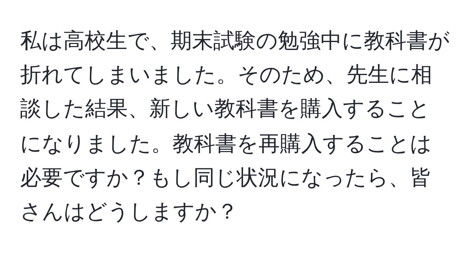 私は高校生で、期末試験の勉強中に教科書が折れてしまいました。そのため、先生に相談した結果、新しい教科書を購入することになりました。教科書を再購入することは必要ですか？もし同じ状況になったら、皆さんはどうしますか？