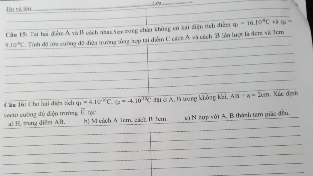 Họ và tên: Lớp
Câu 15: Tai hai điểm A và B cách nhau5cmtrong chân không có hai điện tích điểm q_1=16.10^(-8)C và q_2=
B lần lượt là 4cm và 3cm
Câu 16: Cho hai điện tích q_1=4.10^(-10)C,q_2=-4.10^(-10)C đặt ở A
vectơ cường độ điện trường vector E tại:
a) H, trung điểm AB. b) M cách A 1cm, cách B 3cm. c) N hợp với A, B thành tam giác đều.