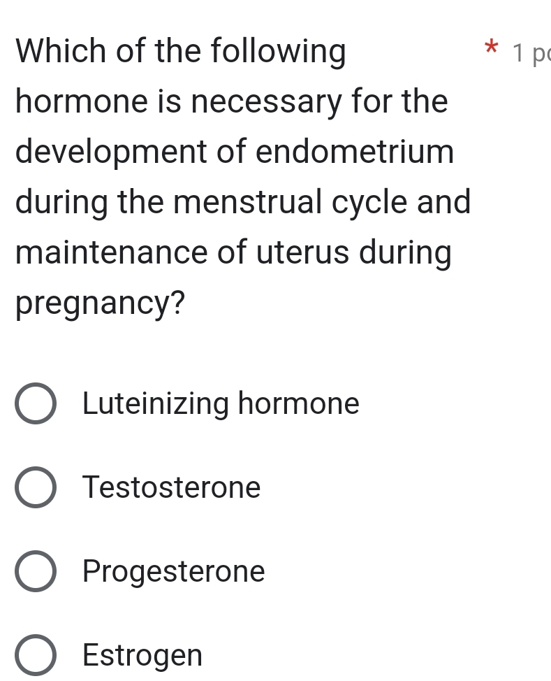 Which of the following * 1 p
hormone is necessary for the
development of endometrium
during the menstrual cycle and
maintenance of uterus during
pregnancy?
Luteinizing hormone
Testosterone
Progesterone
Estrogen