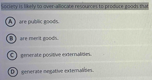 Society is likely to over-allocate resources to produce goods that
A are public goods.
B  are merit goods.
C  generate positive externalities.
D generate negative externalities.