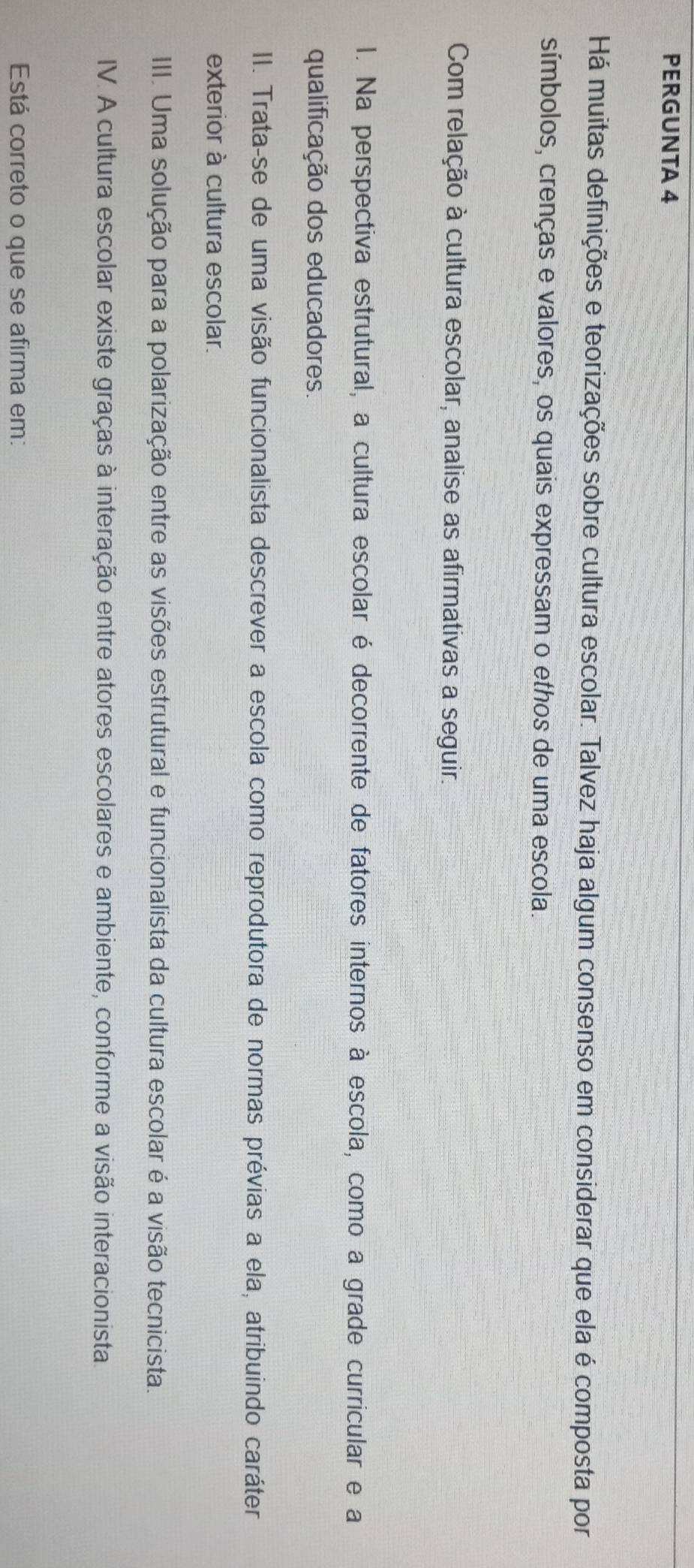 PERGUNTA 4 
Há muitas definições e teorizações sobre cultura escolar. Talvez haja algum consenso em considerar que ela é composta por 
símbolos, crenças e valores, os quais expressam o ethos de uma escola. 
Com relação à cultura escolar, analise as afirmativas a seguir. 
I. Na perspectiva estrutural, a cultura escolar é decorrente de fatores internos à escola, como a grade curricular e a 
qualificação dos educadores. 
II. Trata-se de uma visão funcionalista descrever a escola como reprodutora de normas prévias a ela, atribuindo caráter 
exterior à cultura escolar. 
III. Uma solução para a polarização entre as visões estrutural e funcionalista da cultura escolar é a visão tecnicista. 
IV. A cultura escolar existe graças à interação entre atores escolares e ambiente, conforme a visão interacionista 
Está correto o que se afirma em: