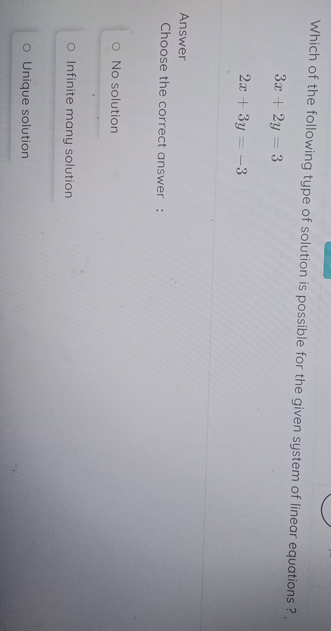 Which of the following type of solution is possible for the given system of linear equations ?
3x+2y=3
2x+3y=-3
Answer
Choose the correct answer :
No solution
Infinite many solution
Unique solution