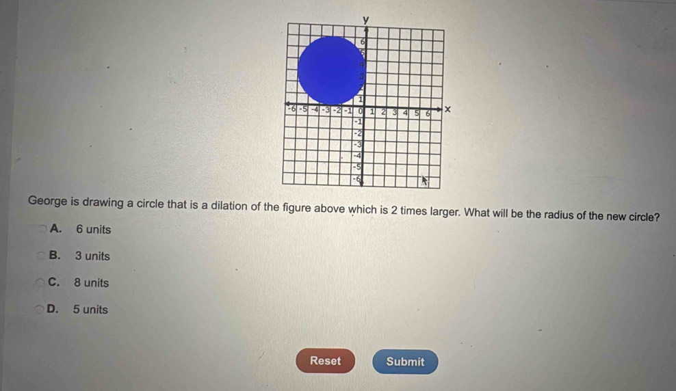 George is drawing a circle that is a dilation of the figure above which is 2 times larger. What will be the radius of the new circle?
A. 6 units
B. 3 units
C. 8 units
D. 5 units
Reset Submit