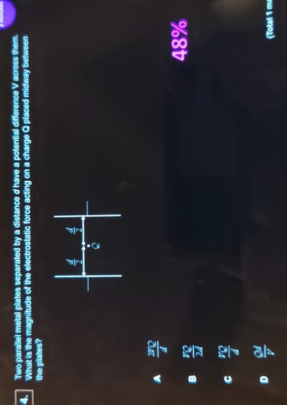 Two parallel metal plates separated by a distance d have a potential difference V across them.
4. What is the magnitude of the electrostatic force acting on a charge Q placed midway between
the plates?
A  2172/d 
48%
B  π /2d 
C  VQ/d 
D  Qd/V 
(Total 1 m