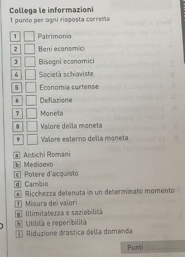 Collega le informazioni
1 punto per ogni risposta corretta
1 Patrimonio
2 Beni economici
3 Bisogni economici
4 Società schiaviste
5 Economia curtense
6 Deflazione
7 Moneta
8 Valore della moneta
9 Valore esterno della moneta
a Antichi Romani
b Medioevo
c Potere d'acquisto
d Cambio
e Ricchezza detenuta in un determinato momento
f Misura dei valori
g Illimitatezza e saziabilità
h Utilità e reperibilità
Riduzione drastica della domanda
Punti_