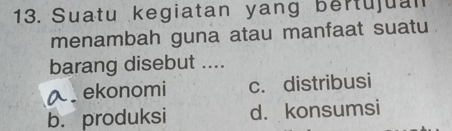 Suatu kegiatan yang bertujuan
menambah guna atau manfaat suatu
barang disebut ....
a. ekonomi c. distribusi
b. produksi d. konsumsi