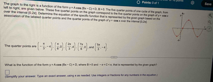 Save 
The graph to the right is a function of the form y=Acos (Bx-C)+D, B>0
left to right, are given below. These five quarter points on the graph correspond to the five quarter points on the graph of . The five quarter points of one cycle of the graph, from 
over the interval [0,2π ]. Determine the equation of the specific function that is represented by the given graph based on the
y=cos x
association of the labeled quarter points and the quarter points of the graph of y= cos x over the interval [0,2π ]
The quarter points are (- π /3 ,-4),( π /6 ,0),( 2π /3 ,4),( 7π /6 ,0) , and ( 5π /3 ,-4). 
What is the function of the form y=Acos (Bx-C)+D , where B>0 and -π , that is represented by the given graph 
(Simplify your answer. Type an exact answer, using π as needed. Use integers or fractions for any numbers in the equation.)