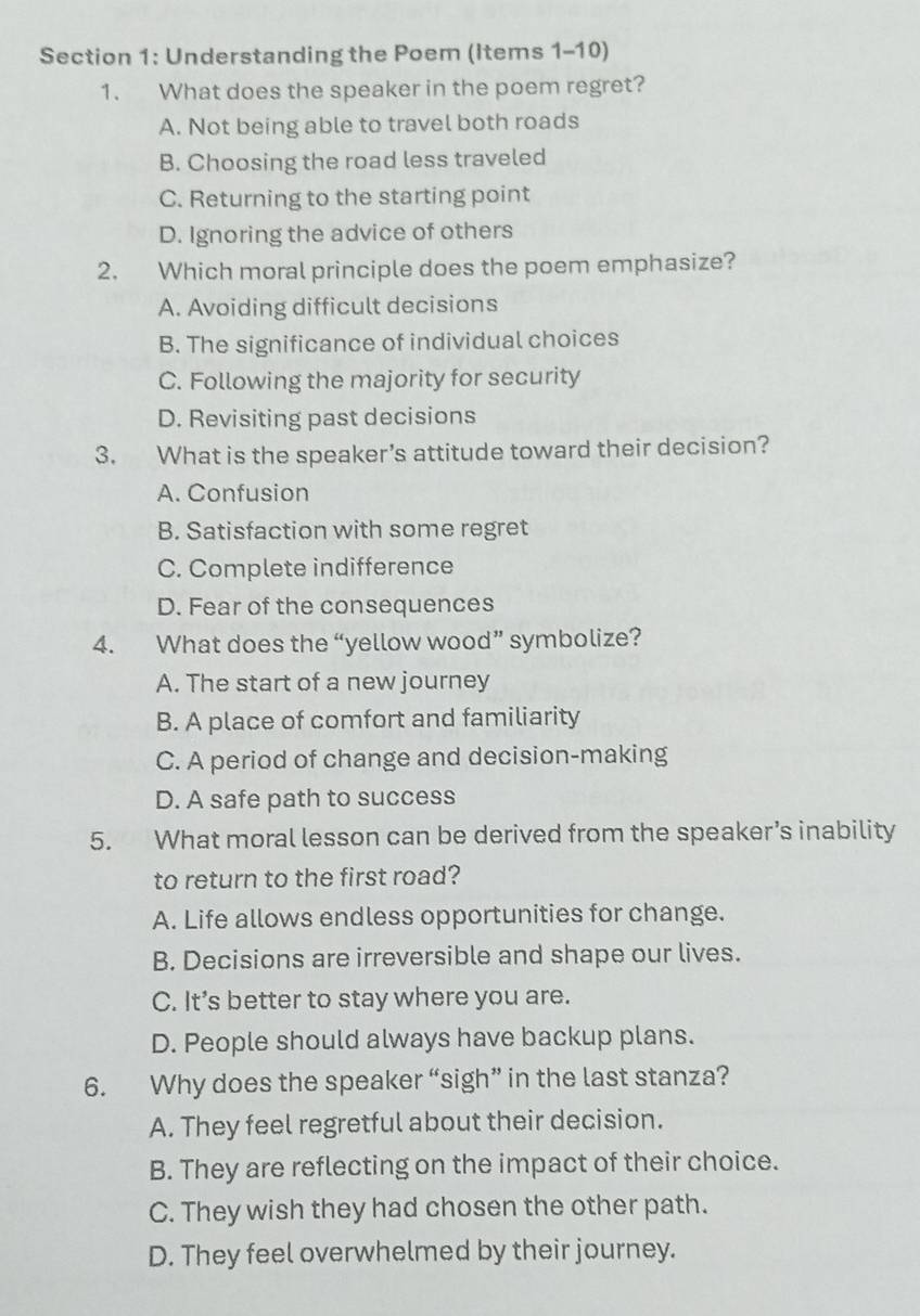 Understanding the Poem (Items 1-10)
1. What does the speaker in the poem regret?
A. Not being able to travel both roads
B. Choosing the road less traveled
C. Returning to the starting point
D. Ignoring the advice of others
2. Which moral principle does the poem emphasize?
A. Avoiding difficult decisions
B. The significance of individual choices
C. Following the majority for security
D. Revisiting past decisions
3. What is the speaker’s attitude toward their decision?
A. Confusion
B. Satisfaction with some regret
C. Complete indifference
D. Fear of the consequences
4. What does the “yellow wood” symbolize?
A. The start of a new journey
B. A place of comfort and familiarity
C. A period of change and decision-making
D. A safe path to success
5. What moral lesson can be derived from the speaker’s inability
to return to the first road?
A. Life allows endless opportunities for change.
B. Decisions are irreversible and shape our lives.
C. It’s better to stay where you are.
D. People should always have backup plans.
6. Why does the speaker “sigh” in the last stanza?
A. They feel regretful about their decision.
B. They are reflecting on the impact of their choice.
C. They wish they had chosen the other path.
D. They feel overwhelmed by their journey.