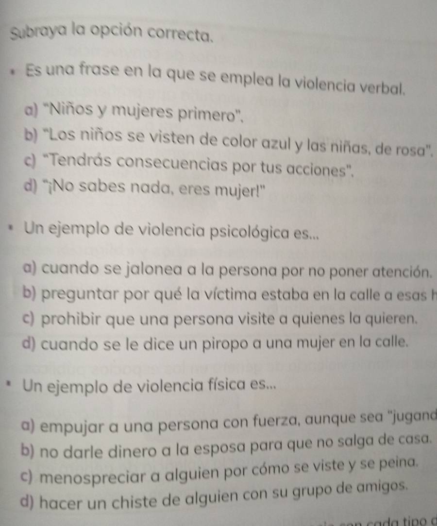 Subraya la opción correcta.
* Es una frase en la que se emplea la violencia verbal.
a) ''Niños y mujeres primero'',
b) ''Los niños se visten de color azul y las niñas, de rosa''.
c) "Tendrás consecuencias por tus acciones".
d) “¡No sabes nada, eres mujer!”
* Un ejemplo de violencia psicológica es...
a) cuando se jalonea a la persona por no poner atención.
b) preguntar por qué la víctima estaba en la calle a esas h
c) prohibir que una persona visite a quienes la quieren.
d) cuando se le dice un piropo a una mujer en la calle.
* Un ejemplo de violencia física es...
a) empujar a una persona con fuerza, aunque sea ''jugand
b) no darle dinero a la esposa para que no salga de casa.
c) menospreciar a alguien por cómo se viste y se peina.
d) hacer un chiste de alguien con su grupo de amigos.