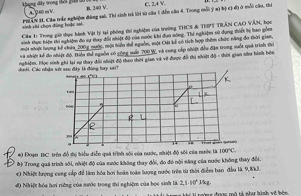 khung dây trong thời giản đổ có
A. 240 mV. B. 240 V. C. 2,4 V.
PHAN II. Câu trắc nghiệm đúng sai. Thí sinh trả lời từ câu 1 đến câu 4. Trong mỗi ý a) b) c) d) ở mỗi câu, thí
sinh chi chọn đúng hoặc sai.
Câu 1: Trong giờ thực hành Vật lý tại phòng thí nghiệm của trường THCS & THPT TRÀN CAO VÂN, học
sinh thực hiện thí nghiệm đo sự thay đổi nhiệt độ của nước khi đun nóng. Thí nghiệm sử dụng thiết bị bao gồm
một nhiệt lượng kế chứa_200g nước, một biến thế nguồn, một Oát kế có tích hợp thêm chức năng đo thời gian,
và nhiệt kế đo nhiệt độ. Biến thế nguồn có công suất 700 W và cung cấp nhiệt đều đặn trong suốt quá trình thí
nghiệm. Học sinh ghi lại sự thay đổi nhiệt độ theo thời gian và vẽ được đồ thị nhiệt độ - thời gian như hình bên
đưới. Các nhận xét sau đây là đúng hay sai?
Nhiệt độ (^circ C)
D
120
100 B
c
20
2 4
14 16 Thời gian (phút)
a) Đoạn BC trên đồ thị biểu diễn quá trình sôi của nước, nhiệt độ sôi của nước là 100°C.
b) Trong quá trình sôi, nhiệt độ của nước không thay đổi, do đó nội năng của nước không thay đồi.
c) Nhiệt lượng cung cấp để làm hóa hơi hoàn toàn lượng nước trên từ thời điểm ban đầu là 9,8kJ.
d) Nhiệt hóa hơi riêng của nước trong thí nghiệm của học sinh là 2,1· 10^6 J/kg.
hi i tưởng được mô tả như hình vẽ bên.