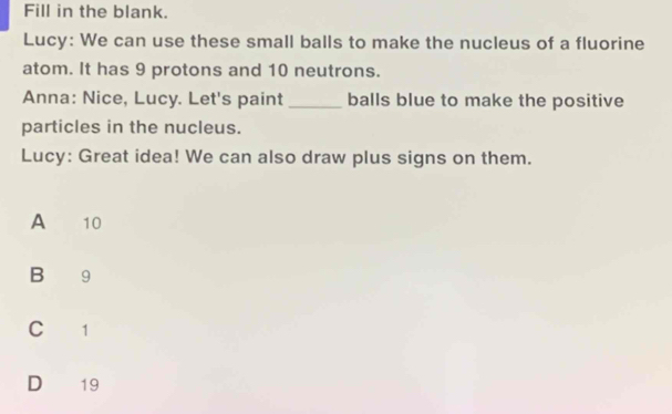 Fill in the blank.
Lucy: We can use these small balls to make the nucleus of a fluorine
atom. It has 9 protons and 10 neutrons.
Anna: Nice, Lucy. Let's paint _balls blue to make the positive
particles in the nucleus.
Lucy: Great idea! We can also draw plus signs on them.
A £ 10
B 9
Cí 1
D 19