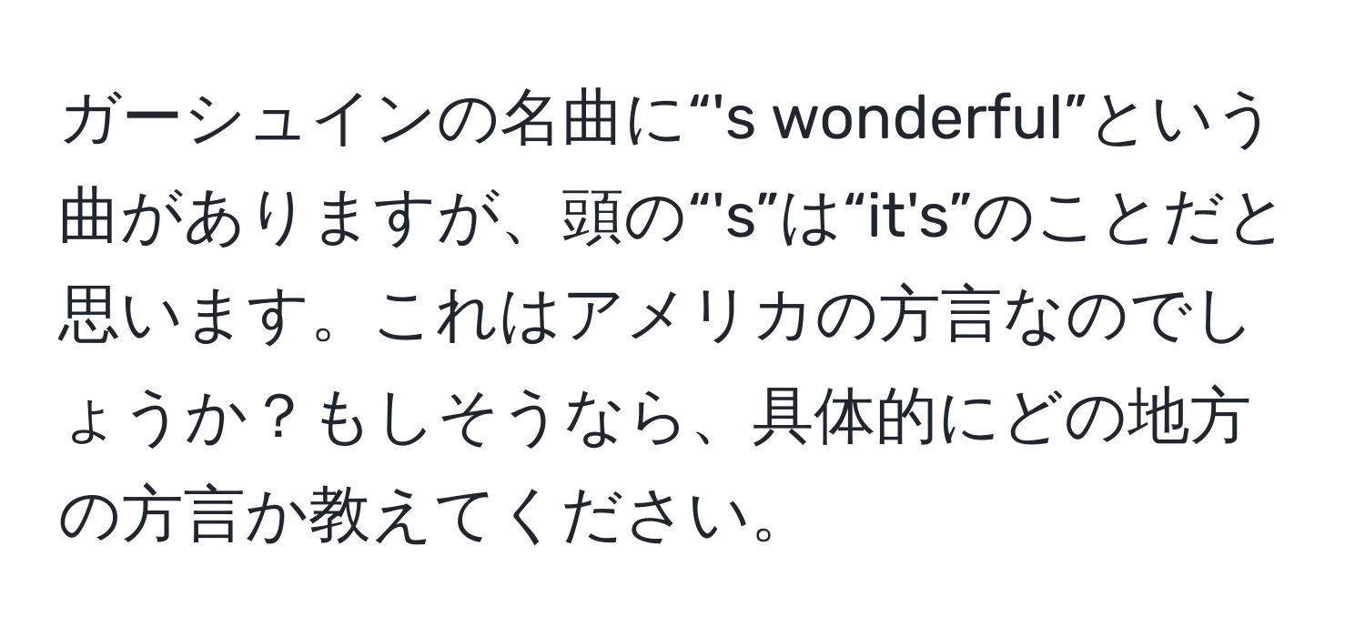 ガーシュインの名曲に“'s wonderful”という曲がありますが、頭の“'s”は“it's”のことだと思います。これはアメリカの方言なのでしょうか？もしそうなら、具体的にどの地方の方言か教えてください。