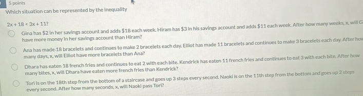 Which situation can be represented by the inequality
2x+18<3x+11
Gina has $2 in her savings account and adds $18 each week. Hiram has $3 in his savings account and adds $11 each week. After how many weeks, x, will G
have more money in her savings account than Hiram?
Ana has made 18 bracelets and continues to make 2 bracelets each day. Elliot has made 11 bracelets and continues to make 3 bracelets each day. After hov
many days, x, will Elliot have more bracelets than Ana?
Dhara has eaten 18 french fries and continues to eat 2 with each bite. Kendrick has eaten 11 french fries and continues to eat 3 with each bite. After how
many bites, x, will Dhara have eaten more french fries than Kendrick?
Torl is on the 18th step from the bottom of a staircase and goes up 3 steps every second. Naoki is on the 11th step from the bottom and goes up 2 steps
every second. After how many seconds, x, will Naoki pass Tori?