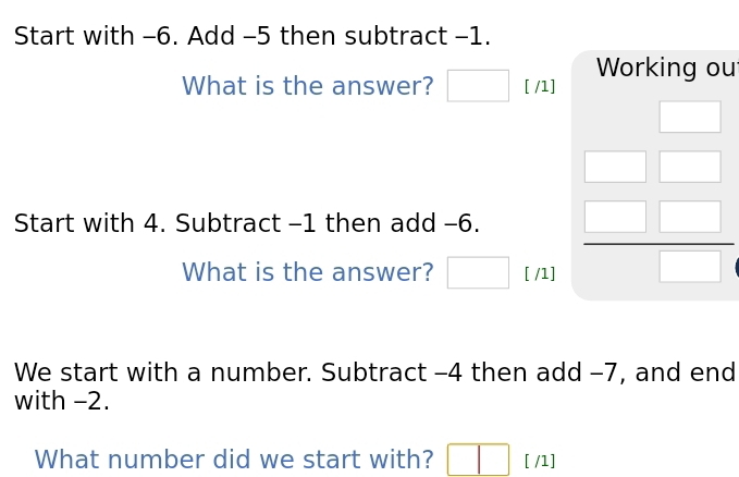 Start with -6. Add -5 then subtract -1. 
What is the answer? □ □ [ /1] Working ou 
Start with 4. Subtract -1 then add -6. 
What is the answer? □ [ /1]
beginarrayr □  □ □  □ endarray
We start with a number. Subtract -4 then add -7, and end 
with -2. 
What number did we start with? □ [ /1]