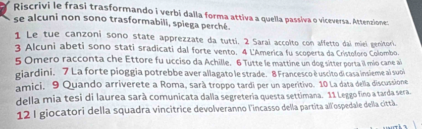 Riscrivi le frasi trasformando i verbi dalla forma attiva a quella passiva o viceversa. Attenzione: 
se alcuni non sono trasformabili, spiega perché. 
1 Le tue canzoni sono state apprezzate da tutti. 2 Sarai accolto con affetto dai miei genitori. 
3 Alcuni abeti sono stati sradicati dal forte vento. 4 L'America fu scoperta da Cristoforo Colombo. 
5 Omero racconta che Ettore fu ucciso da Achille. 6 Tutte le mattine un dog sitter porta il mio cane ai 
giardini. 7 La forte pioggia potrebbe aver allagato le strade. 8 Francesco è uscito di casa insieme ai suoi 
amici. 9 Quando arriverete a Roma, sarà troppo tardi per un aperitivo. 10 La data della discussione 
della mia tesi di laurea sarà comunicata dalla segreteria questa settimana. 11 Leggo fino a tarda sera. 
12 I giocatori della squadra vincitrice devolveranno l'incasso della partita all'ospedale della città.