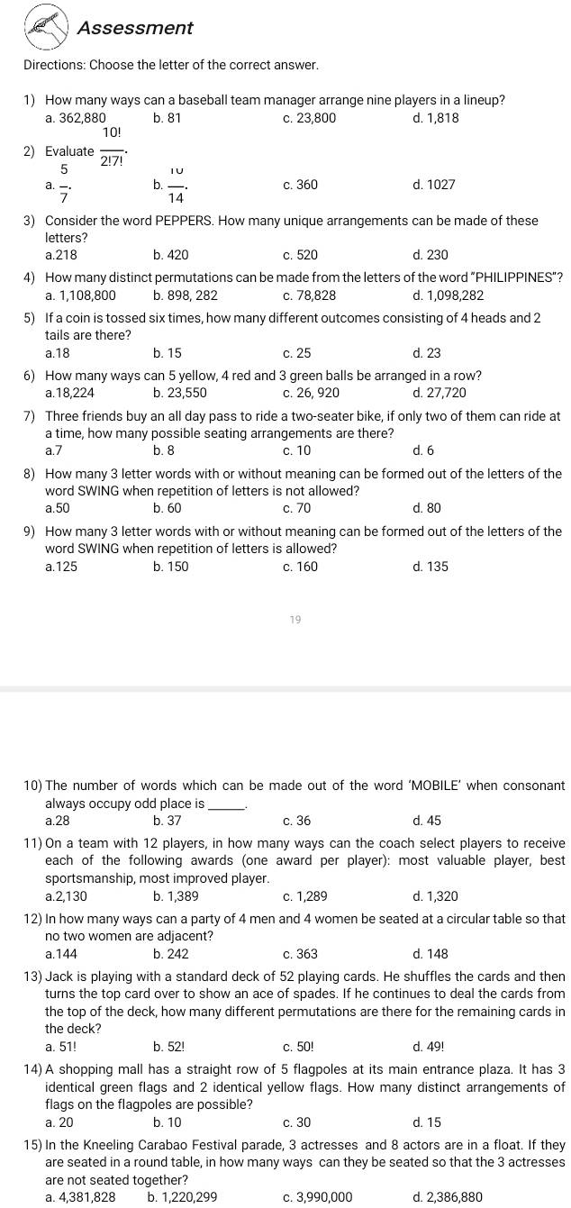 Assessment
Directions: Choose the letter of the correct answer.
1) How many ways can a baseball team manager arrange nine players in a lineup?
a. 362,880 b. 81 c. 23,800 d. 1,818
2) Evaluate  10!/2!7! .
a.  5/7 . b.  1u/14 . c. 360 d. 1027
3) Consider the word PEPPERS. How many unique arrangements can be made of these
letters?
a.218 b. 420 c. 520 d. 230
4) How many distinct permutations can be made from the letters of the word “PHILIPPINES”?
a. 1,108,800 b. 898, 282 c. 78,828 d. 1,098,282
5) If a coin is tossed six times, how many different outcomes consisting of 4 heads and 2
tails are there?
a.18 b. 15 c. 25 d. 23
6) How many ways can 5 yellow, 4 red and 3 green balls be arranged in a row?
a.18,224 b. 23,550 c. 26, 920 d. 27,720
7) Three friends buy an all day pass to ride a two-seater bike, if only two of them can ride at
a time, how many possible seating arrangements are there?
a.7 b. 8 c. 10 d. 6
8) How many 3 letter words with or without meaning can be formed out of the letters of the
word SWING when repetition of letters is not allowed?
a.50 b. 60 c. 70 d. 80
9) How many 3 letter words with or without meaning can be formed out of the letters of the
word SWING when repetition of letters is allowed?
a.125 b. 150 c. 160 d. 135
19
10) The number of words which can be made out of the word ‘MOBILE’ when consonant
always occupy odd place is_
a.28 b. 37 c. 36 d. 45
11) On a team with 12 players, in how many ways can the coach select players to receive
each of the following awards (one award per player): most valuable player, best
sportsmanship, most improved player.
a.2,130 b. 1,389 c. 1,289 d. 1,320
12) In how many ways can a party of 4 men and 4 women be seated at a circular table so that
no two women are adjacent?
a.144 b. 242 c. 363 d. 148
13) Jack is playing with a standard deck of 52 playing cards. He shuffles the cards and then
turns the top card over to show an ace of spades. If he continues to deal the cards from
the top of the deck, how many different permutations are there for the remaining cards in
the deck?
a. 51! b. 52! c. 50! d. 49!
14)A shopping mall has a straight row of 5 flagpoles at its main entrance plaza. It has 3
identical green flags and 2 identical yellow flags. How many distinct arrangements of
flags on the flagpoles are possible?
a. 20 b. 10 c. 30 d. 15
15) In the Kneeling Carabao Festival parade, 3 actresses and 8 actors are in a float. If they
are seated in a round table, in how many ways can they be seated so that the 3 actresses
are not seated together?
a. 4,381,828 b. 1,220,299 c. 3,990,000 d. 2,386,880