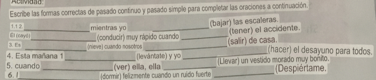 Actividad: 
Escribe las formas correctas de pasado continuo y pasado simple para completar las oraciones a continuación. 
1.1 2._ mientras yo_ 
(bajar) las escaleras. 
El (cayó) 
_(conducir) muy rápido cuando _(tener) el accidente. 
(salir) de casa. 
3. Es _(nieve) cuando nosotros __(hacer) el desayuno para todos. 
4. Esta mañana 1 (levántate) y yo 
5. cuando __(ver) ella, ella _(Llevar) un vestido morado muy bonito. 
6. 1_ (dormir) felizmente cuando un ruido fuerte _(Despiértame.