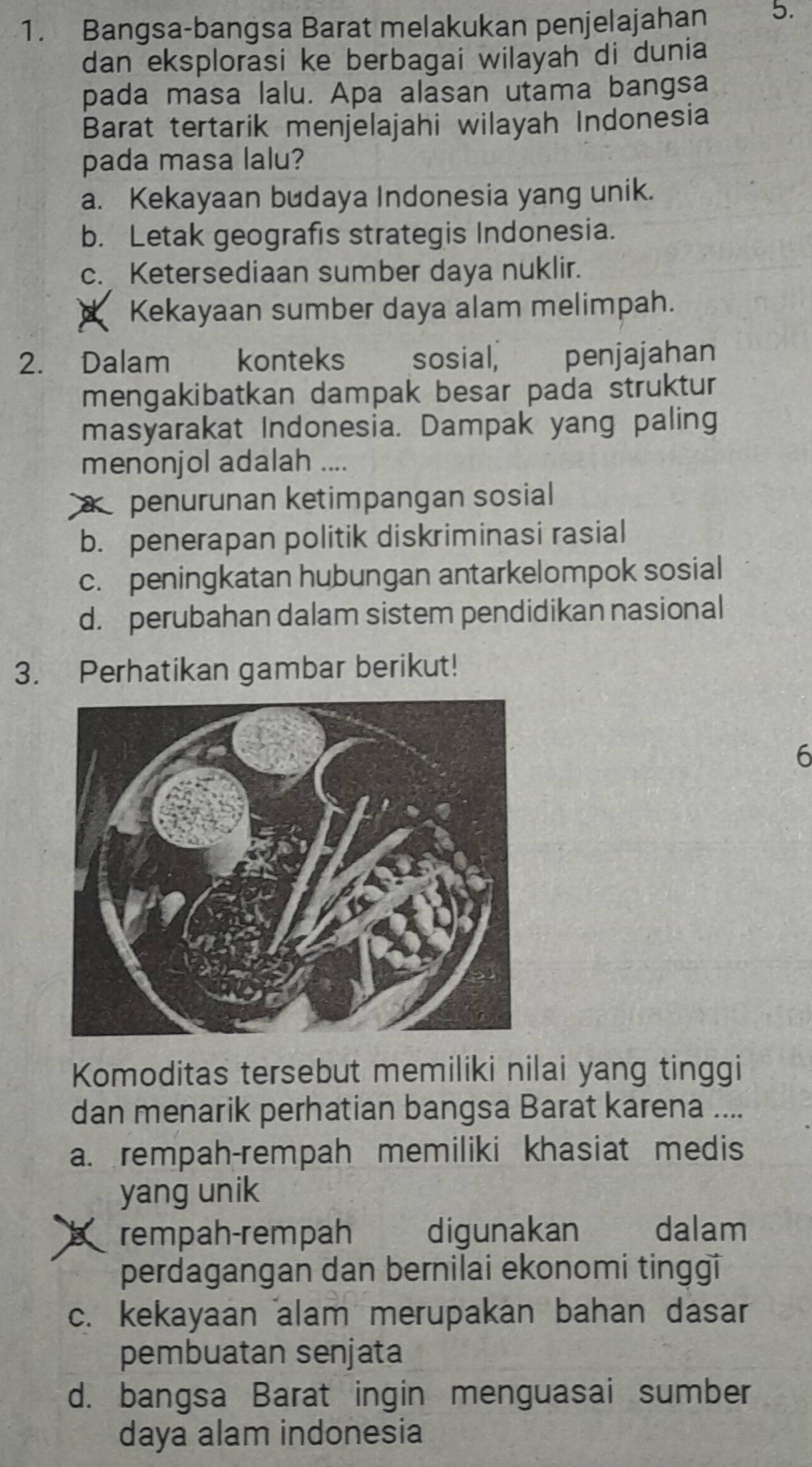 Bangsa-bangsa Barat melakukan penjelajahan 5.
dan eksplorasi ke berbagai wilayah di dunia
pada masa lalu. Apa alasan utama bangsa
Barat tertarik menjelajahi wilayah Indonesia
pada masa lalu?
a. Kekayaan budaya Indonesia yang unik.
b. Letak geografis strategis Indonesia.
c. Ketersediaan sumber daya nuklir.
Kekayaan sumber daya alam melimpah.
2. Dalam konteks sosial, penjajahan
mengakibatkan dampak besar pada struktur
masyarakat Indonesia. Dampak yang paling
menonjol adalah ....
penurunan ketimpangan sosial
b. penerapan politik diskriminasi rasial
c. peningkatan hubungan antarkelompok sosial
d. perubahan dalam sistem pendidikan nasional
3. Perhatikan gambar berikut!
6
Komoditas tersebut memiliki nilai yang tinggi
dan menarik perhatian bangsa Barat karena ....
a. rempah-rempah memiliki khasiat medis
yang unik
rempah-rempah digunakan dalam
perdagangan dan bernilai ekonomi tinggi
c. kekayaan alam merupakan bahan dasar
pembuatan senjata
d. bangsa Barat ingin menguasai sumber
daya alam indonesia