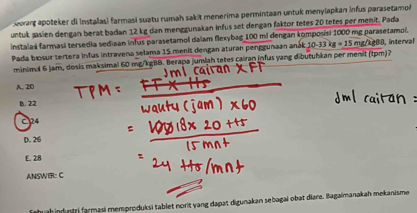 Seorant apoteker di instalasi farmasi suatu rumah sakit menerima permintaan untuk menyiapkan infus parasetamol 
untuk pasien dengan berat badan 12 kg dan menggunakan infus set dengan faktor tetes 20 tetes per menit. Pada
instalas farmasi tersedia sediaan infus parasetamol dalam flexybag 100 ml dengan komposisi 1000 mg parasetamol.
Pada bosur tertera infus intravena selama 15 menit dengan aturan penggunaan anák 10-33kg=15mg/kgBB 3, interval
minimal 6 jam, dosis maksimal 60 mg/kgBB. Berapa jumlah tetes cairan infus yang dibutuhkan per menit (tpm)?
A. 20
B. 22
24
D. 26
E. 28
ANSWER: C
fohuahindustri farmasi memproduksi tablet norit yang dapat digunakan sebagai obat diare. Bagaimanakah mekanisme