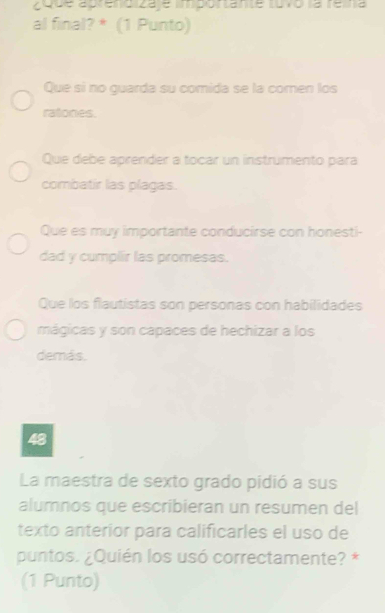 aque apreno za le mpontante turo la rerra
al final? * (1 Punto)
Que sí no guarda su comida se la comen los
ratones.
Que debe aprender a tocar un instrumento para
combatir las plagas.
Que es muy importante conducirse con honesti-
dad y cumplir las promesas.
Que los flautistas son personas con habilidades
mágicas y son capaces de hechizar a los
demás.
48
La maestra de sexto grado pidió a sus
alumnos que escribieran un resumen del
texto anterior para calificarles el uso de
puntos. ¿Quién los usó correctamente? *
(1 Punto)