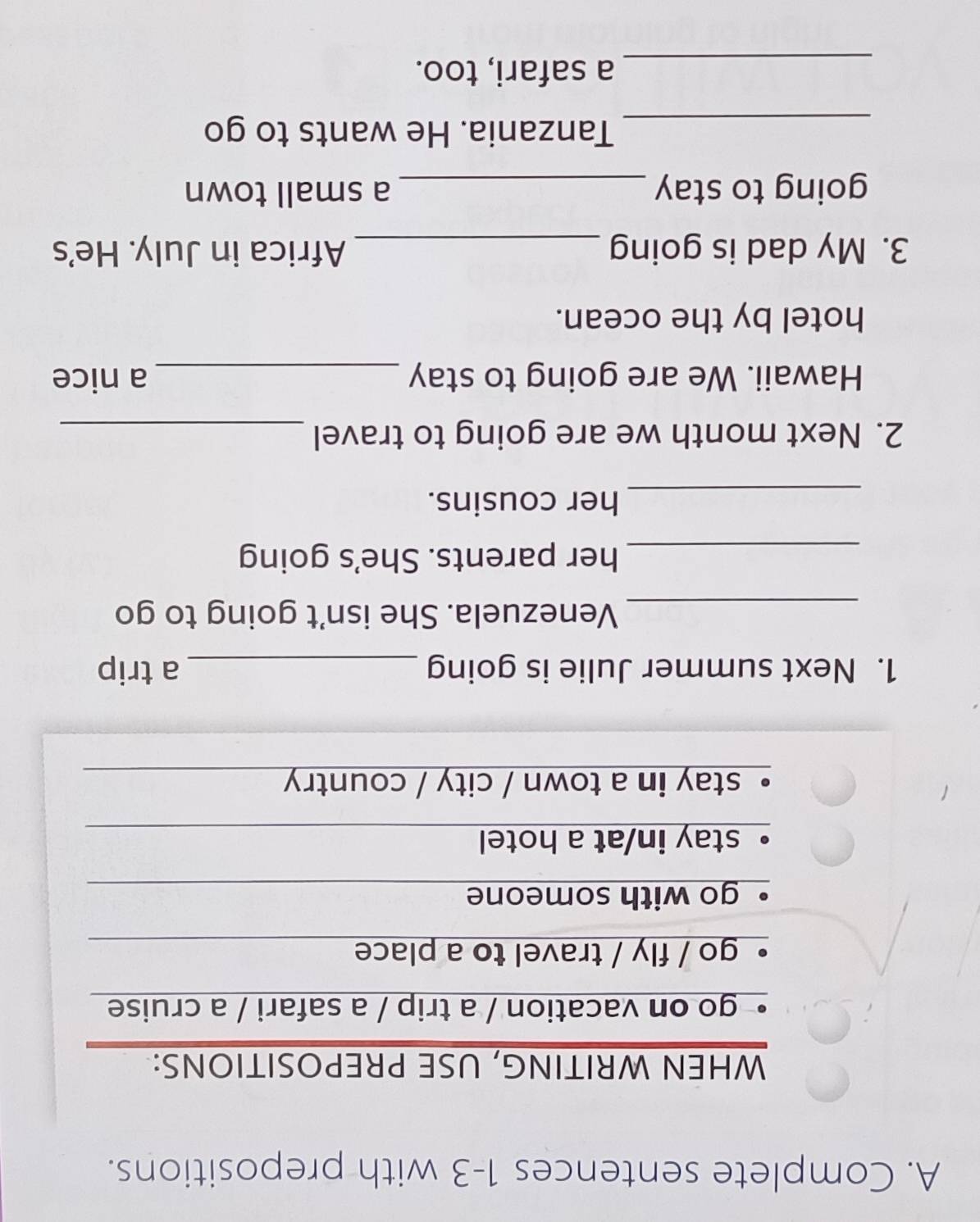 Complete sentences 1-3 with prepositions.
WHEN WRITING, USE PREPOSITIONS:
go on vacation / a trip / a safari / a cruise
go / fly / travel to a place
go with someone
stay in/at a hotel
。 stay in a town / city / country 
1. Next summer Julie is going _a trip
_Venezuela. She isn't going to go
_her parents. She's going
_her cousins.
2. Next month we are going to travel_
Hawaii. We are going to stay _a nice
hotel by the ocean.
3. My dad is going _Africa in July. He's
going to stay _a small town
_Tanzania. He wants to go
_a safari, too.