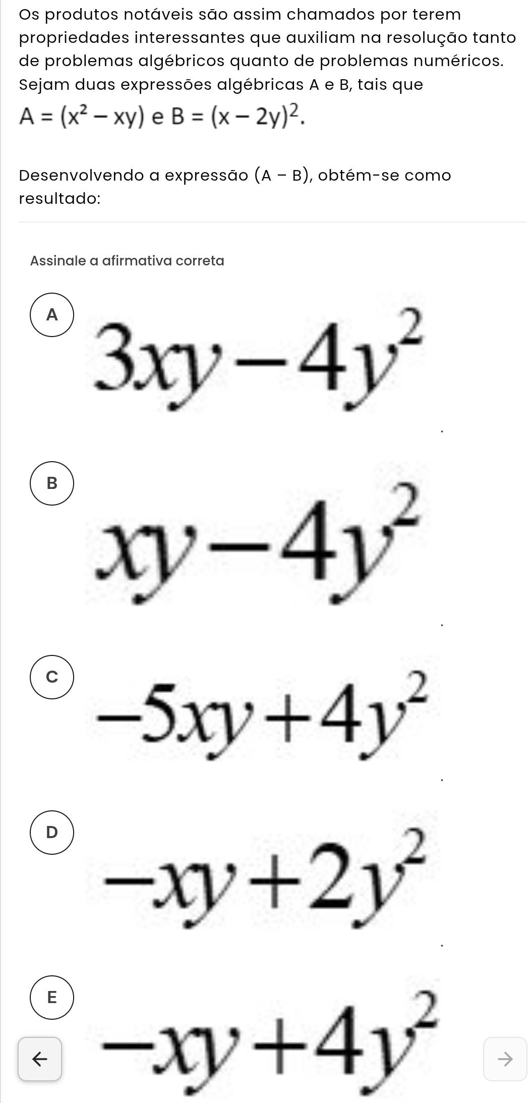 Os produtos notáveis são assim chamados por terem
propriedades interessantes que auxiliam na resolução tanto
de problemas algébricos quanto de problemas numéricos.
Sejam duas expressões algébricas A e B, tais que
A=(x^2-xy) e B=(x-2y)^2. 
Desenvolvendo a expressão (A-B) , obtém-se como
resultado:
Assinale a afirmativa correta
A 3xy-4y^2
B xy-4y^2
C -5xy+4y^2
D -xy+2y^2
E
← -xy+4y^2