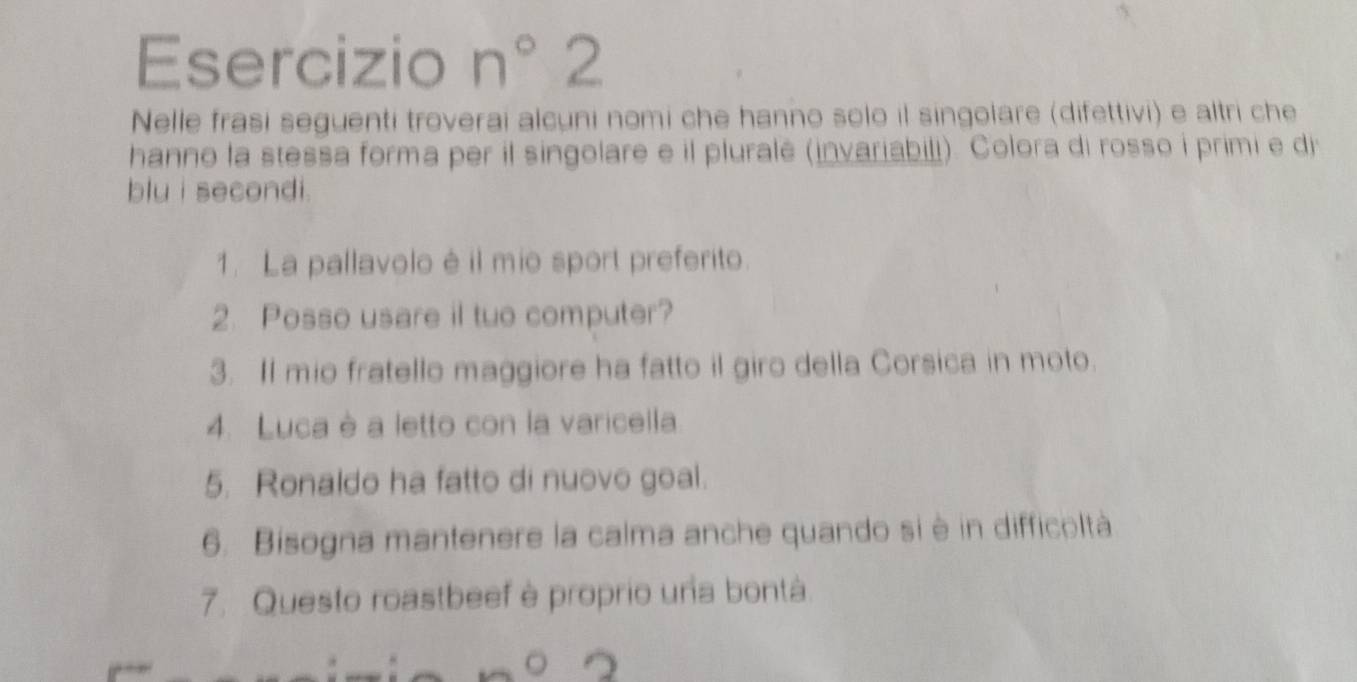 Esercizio n° 2 
Nelle frasi seguenti troverai alcuni nomi che hanno solo il singolare (difettivi) e altri che 
hanno la stessa forma per il singolare e il pluralê (invariabili). Colora di rosso i primi e di 
blu i secondi. 
1. La pallavolo é il mio sport preferito. 
2. Posso usare il tuo computer? 
3. Il mio fratello maggiore ha fatto il giro della Corsica in moto. 
4. Luca è a letto con la varicella 
5. Ronaldo ha fatto di nuovo goal. 
6. Bisogna mantenere la calma anche quando si è in difficoltà 
7. Questo roastbeef è proprio una bontà 
。 2