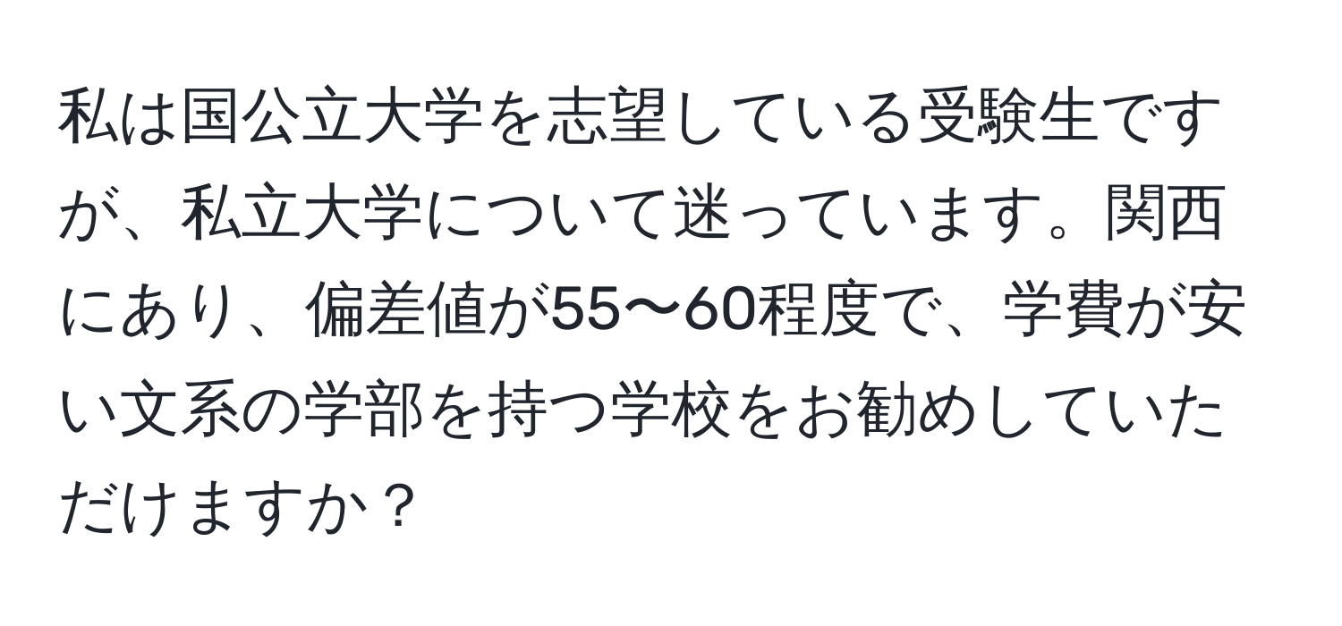 私は国公立大学を志望している受験生ですが、私立大学について迷っています。関西にあり、偏差値が55〜60程度で、学費が安い文系の学部を持つ学校をお勧めしていただけますか？