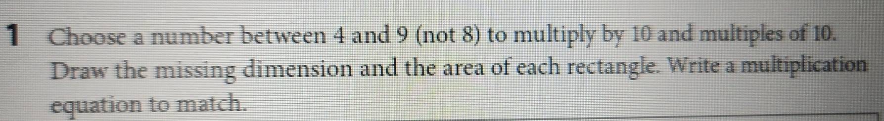 Choose a number between 4 and 9 (not 8) to multiply by 10 and multiples of 10. 
Draw the missing dimension and the area of each rectangle. Write a multiplication 
equation to match.