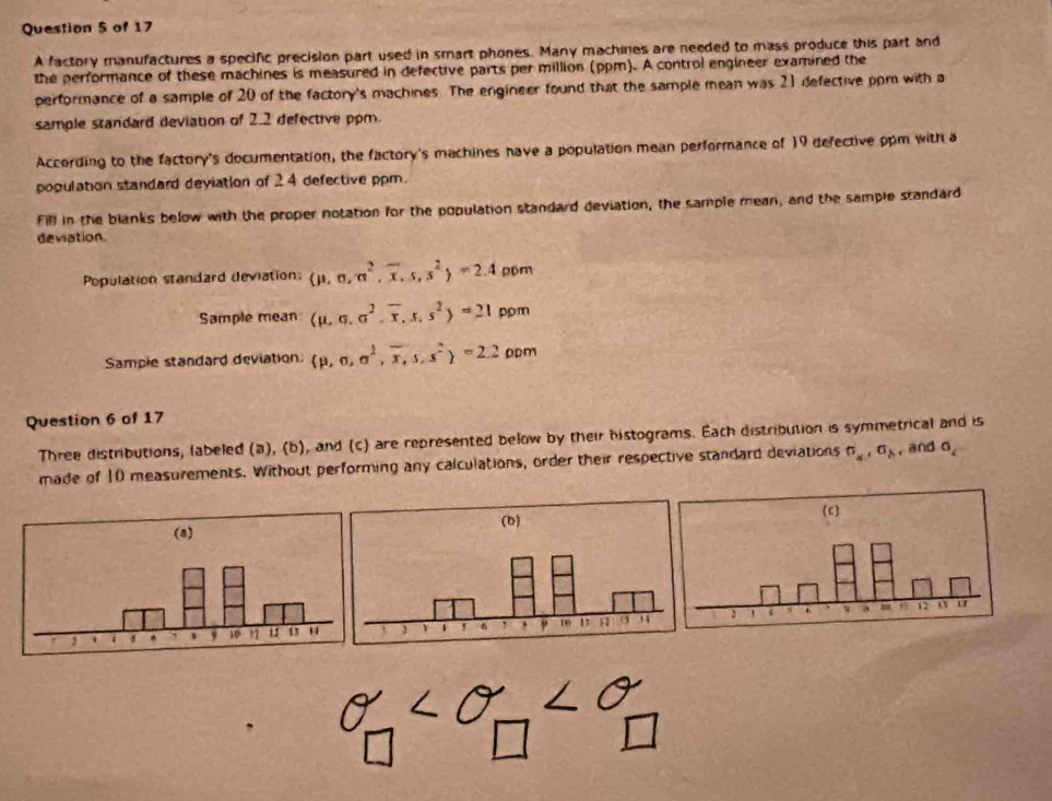 A factory manufactures a specific precision part used in smart phones. Many machines are needed to mass produce this part and 
the performance of these machines is measured in defective parts per million (ppm). A control engineer examined the 
performance of a sample of 20 of the factory's machines. The engineer found that the sample mean was 21 defective ppm with a 
sample standard deviation of 2.2 defective ppm. 
According to the factory's documentation, the factory's machines have a population mean performance of 19 defective ppm with a 
population standard deviation of 24 defective ppm. 
Fill in the blanks below with the proper notation for the population standard deviation, the sample mean, and the sample standard 
deviation. 
Population standard deviation: (mu ,sigma ,sigma^2,overline x,s,s^2)=2.4 ppm 
Sample mean (mu ,sigma ,sigma^2,overline x,s,s^2)=21 pom 
Sample standard deviation  p,n,a^2,overline x,s,s^2 =2.2 DDm
Question 6 of 17 
Three distributions, labeled (a), (b), and (c) are represented below by their histograms. Each distribution is symmetrical and is 
made of 10 measurements. Without performing any calculations, order their respective standard deviations sigma _a, sigma _b , and sigma _c