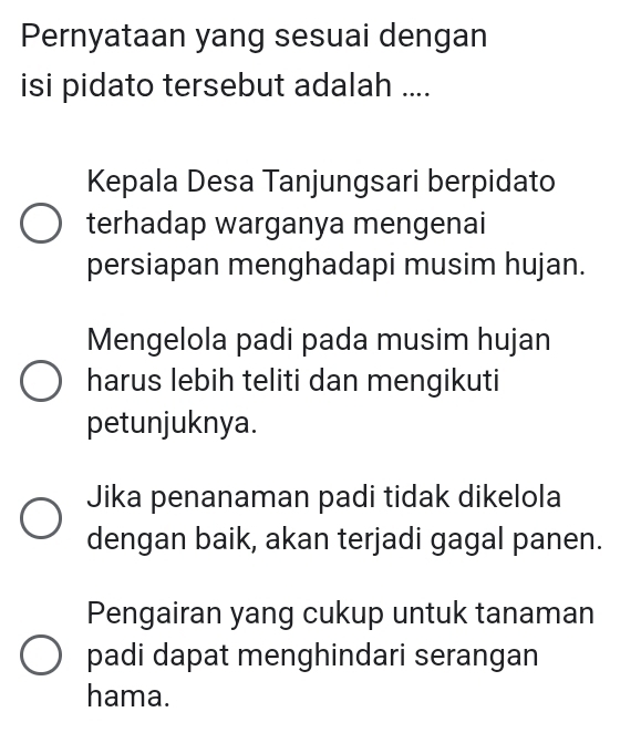 Pernyataan yang sesuai dengan
isi pidato tersebut adalah ....
Kepala Desa Tanjungsari berpidato
terhadap warganya mengenai
persiapan menghadapi musim hujan.
Mengelola padi pada musim hujan
harus lebih teliti dan mengikuti
petunjuknya.
Jika penanaman padi tidak dikelola
dengan baik, akan terjadi gagal panen.
Pengairan yang cukup untuk tanaman
padi dapat menghindari serangan
hama.