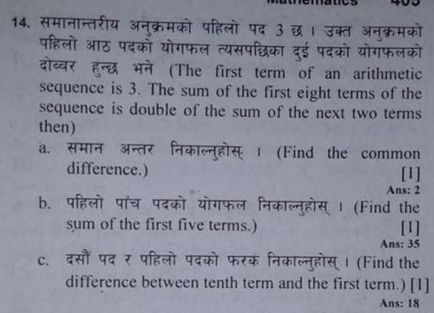 समानान्तरीय अनुक्रमको पहिलो पद ३ छ। उक्त अनुक्रमको 
पहिलो आठ पदकों योगफल त्यसपछिका दुई पदको योगफलको 
दोव्वर हुन्छ भने (The first term of an arithmetic 
sequence is 3. The sum of the first eight terms of the 
sequence is double of the sum of the next two terms 
then) 
a. समान अन्तर निकाल्नुहोस् । (Find the common 
difference.) [1] 
Ans: 2 
b. पहिलो पॉँच पदको योगफल निकाल्न्होस् | (Find the 
sum of the first five terms.) [1] 
Ans: 35 
c. दसौं पद र पहिलो पदको फरक निकाल्नुहोस् । (Find the 
difference between tenth term and the first term.) [1] 
Ans: 18