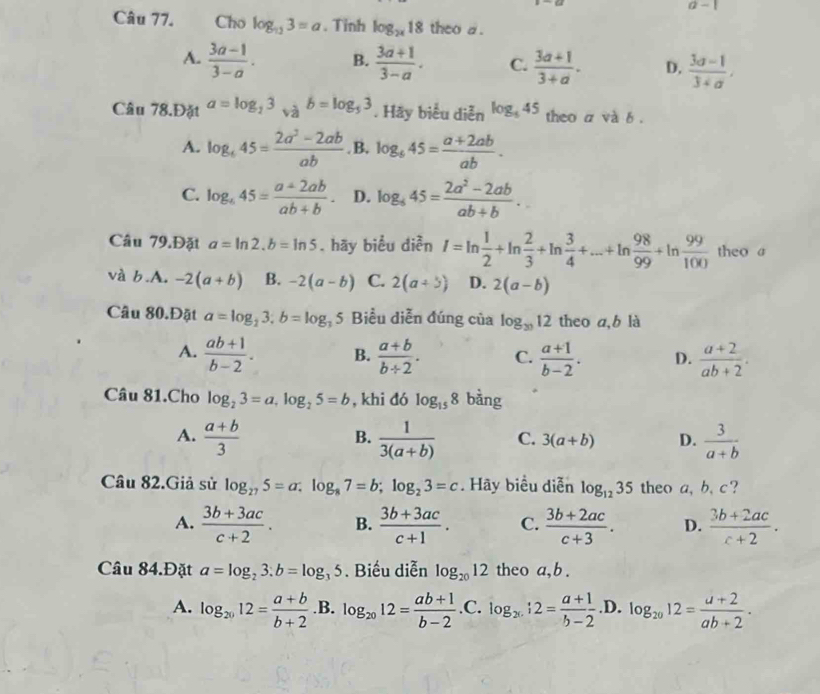 a-1
Câu 77.  Cho log _113=a. Tinh log _2x18 theo a .
A.  (3a-1)/3-a . B.  (3a+1)/3-a . C.  (3a+1)/3+a . D.  (3a-1)/3+a ,
Câu 78.Đặt a=log _23_sqrt(a)b=log _53. Hãy biểu diễn log _545 theo a và b .
A. log _645= (2a^2-2ab)/ab . B, log _645= (a+2ab)/ab .
C. log _645= (a+2ab)/ab+b . D. log _645= (2a^2-2ab)/ab+b .
Câu 79.Đặt a=ln 2.b=ln 5. hãy biểu diễn I=ln  1/2 +ln  2/3 +ln  3/4 +·s +ln  98/99 +ln  99/100  theo a
và b.A. -2(a+b) B. -2(a-b) C. 2(a+5) D. 2(a-b)
Câu 80.Đặt a=log _23;b=log _25 Biểu diễn đúng của log _3012 theo a,b là
A.  (ab+1)/b-2 . B.  (a+b)/b+2 . C.  (a+1)/b-2 . D.  (a+2)/ab+2 .
Câu 81.Cho log _23=a,log _25=b , khi đó log _158 bàng
A.  (a+b)/3   1/3(a+b)  C. 3(a+b) D.  3/a+b 
B.
Câu 82.Giả sử log _275=a:log _87=b;log _23=c. Hãy biểu diễn log _1235 theo a, b, c?
A.  (3b+3ac)/c+2 . B.  (3b+3ac)/c+1 . C.  (3b+2ac)/c+3 . D.  (3b+2ac)/c+2 .
Câu 84.Đặt a=log _23:b=log _35. Biểu diễn log _2012 theo a, b .
A. log _2012= (a+b)/b+2  .B. log _2012= (ab+1)/b-2 . C. log _2:2= (a+1)/b-2  .D. log _2012= (a+2)/ab+2 .