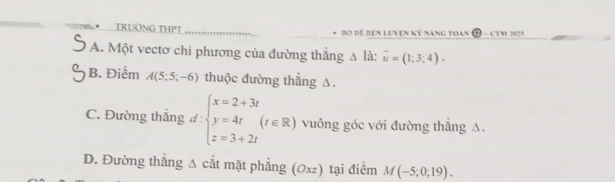 TRUỜNG THPT Bộ đề rên Luyện Kỷ náng toan ( B - CTM 2025
A. Một vectơ chi phương của đường thăng △ lhat a:vector u=(1;3;4).
B. Điểm A(5;5;-6) thuộc đường thắng △.
C. Đường thắng d:beginarrayl x=2+3t y=4t z=3+2tendarray.  (t∈ R) vuông góc với đường thắng Δ.
D. Đường thắng Δ cắt mặt phẳng (0xz) tại điểm M(-5;0;19).