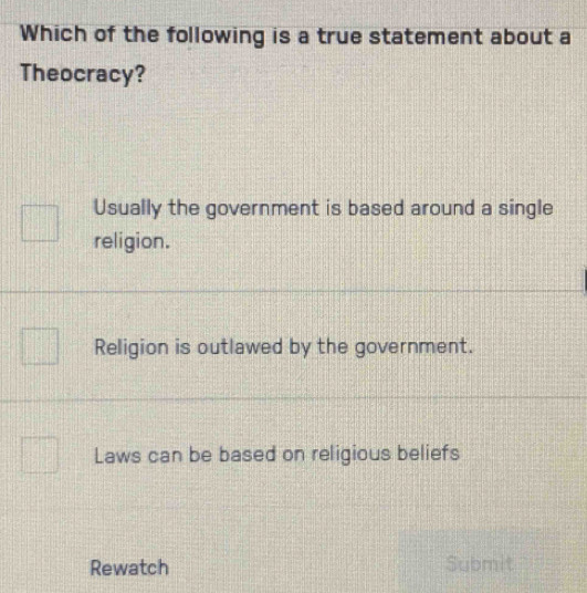 Which of the following is a true statement about a
Theocracy?
Usually the government is based around a single
religion.
Religion is outlawed by the government.
Laws can be based on religious beliefs
Rewatch Submit