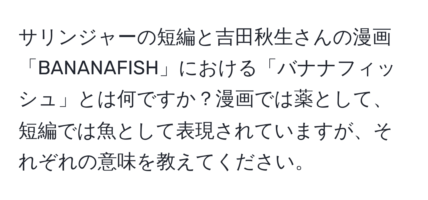 サリンジャーの短編と吉田秋生さんの漫画「BANANAFISH」における「バナナフィッシュ」とは何ですか？漫画では薬として、短編では魚として表現されていますが、それぞれの意味を教えてください。