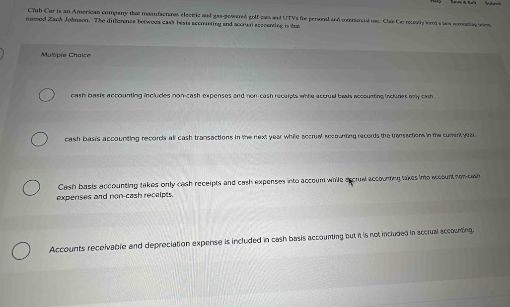 Save & Exit Submit
Club Car is an American company that manufactures electric and gas-powered golf cars and UTVs for personal and commercial use. Club Car recently hired a new accounting intern
named Zach Johnson. The difference between cash basis accounting and accrual accounting is that
Multiple Choice
cash basis accounting includes non-cash expenses and non-cash receipts while accrual basis accounting includes only cash.
cash basis accounting records all cash transactions in the next year while accrual accounting records the transactions in the current year.
Cash basis accounting takes only cash receipts and cash expenses into account while accrual accounting takes into account non-cash
expenses and non-cash receipts.
Accounts receivable and depreciation expense is included in cash basis accounting but it is not included in accrual accounting.