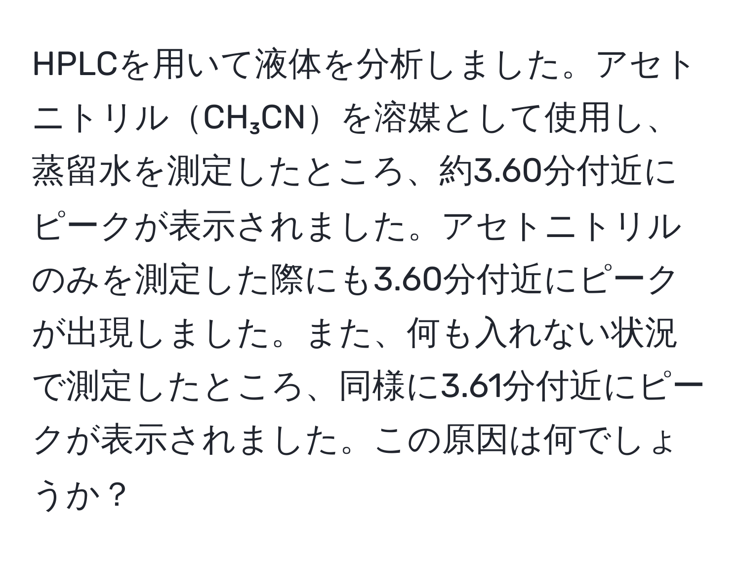 HPLCを用いて液体を分析しました。アセトニトリルCH₃CNを溶媒として使用し、蒸留水を測定したところ、約3.60分付近にピークが表示されました。アセトニトリルのみを測定した際にも3.60分付近にピークが出現しました。また、何も入れない状況で測定したところ、同様に3.61分付近にピークが表示されました。この原因は何でしょうか？