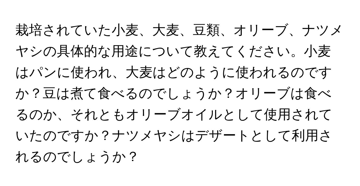 栽培されていた小麦、大麦、豆類、オリーブ、ナツメヤシの具体的な用途について教えてください。小麦はパンに使われ、大麦はどのように使われるのですか？豆は煮て食べるのでしょうか？オリーブは食べるのか、それともオリーブオイルとして使用されていたのですか？ナツメヤシはデザートとして利用されるのでしょうか？