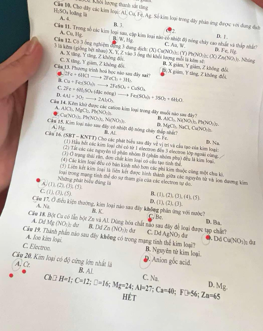 gm
1 Khổi lượng thanh sắt tăng
H_2SO_4 loāng là
Câu 10. Cho dãy các kim loại: Al, Cu, Fe, Ag. Số kim loại trong dãy phản ứng được với dung dịch
A. 4. B. 3. 2.
D. 1 .
Câu 11. Trong số các kim loại sau, cặp kim loại nào có nhiệt độ nóng chảy cao nhất và thấp nhất?
A. Cu, Hg. B. W, Hg. C. Au, W.
Câu 12. Có 3 ống nghiệm dựng 3 dung dịch: (X) Cu(NO_3) 2; (Y) Pb(NO_3)_2 2; (X)
D. Fe, Hg.
3 lá kẽm (giống hệt nhau) X, Y, Z vào 3 ống thì khối lượng mỗi lá kẽm sẽ: Zn(NO_3)_2 2. Nhúng
A. X tăng, Y tăng, Z không đổi. B. X giảm, Y giâm, Z không đổi.
C. X tăng, Y giảm, Z không đổi. D. X giảm, Y tăng, Z không đổi.
Câu 13. Phương trình hoá học nào sau đây sai?
A.
B. 2Fe+6HClto 2FeCl_3+3H_2.
C. Cu+Fe_2(SO_4)_3to 2FeSO_4+CuSO_4.
D. 4Al+3O_2to 2Al_2O_3. 2Fe+6H_2SO_4(dacnong)to Fe_2(SO_4)_3+3SO_2+6H_2O.
A. AlCl_3,MgCl_2,Pb(NO_3)_2.
Câu 14. Kẽm khử được các cation kim loại trong dãy muối nào sau đây? AlCl_3,Ni(NO_3)_2,Pb(NO_3)_2.
B.
Q. Cu(NO_3)_2,Pb(NO_3)_2,Ni(NO_3)_2. D.
Câu 15. Kim loại nào sau dây có nhiệt độ nóng chảy thắp nhất? MgCl_2,NaCl,Cu(NO_3)_2. D. Na.
A. Hg. B. Al. C. Fe.
Câu 16. (SBT - KNTT) Cho các phát biểu sau đây về vị trí và cầu tạo của kim loại:
(1) Hầu hết các kim loại chỉ có từ 1 electron đến 3 electron lớp ngoài cùng.
(2) Tất các các nguyên tố phân nhóm B (phân nhóm phụ) đều là kim loại.
(3) Ở trạng thái rắn, đơn chất kim loại có cấu tạo tinh thể.
(4) Các kim loại đều có bán kính nhỏ hơn các phi kim thuộc cùng một chu kì.
(5) Liên kết kim loại là liên kết được hình thành giữa các nguyên tử và ion dương kim
loại trong mạng tinh thể do sự tham gia của các electron tự do.
Những phát biểu đúng là
A, (1), (2), (3), (5). B. (1), (2), (3), (4), (5).
C. (1), (3), (5). D. (1), (2), (3).
Câu 17. Ở điều kiện thường, kim loại nào sau đây không phản ứng với nước?
A. Na. B. K. C. Be.
D. Ba.
Câu 18. lẫn bột Zn và Al. Dùng hóa chất nảo sau đây để loại được tạp chất?
A. Dd Mg(NO_3)_2 dư B. Dd Zn(NO_3)_2 dư C. Dd AgNO_3 dư
Câu 19. Thành phần nào sau đây không có trong mạng tinh thể kim loại?
. Dd Cu(NO_3)_2 du
A. Ion kim loại. B. Nguyên tử kim loại.
C. Electron. D. Anion gốc acid.
Câu 20. Kim loại có độ cứng lớn nhất là
A. Cr.
B. Al.
Ch□ H=1;C=12;□ =16;Mg=24;Al=27;Ca=40;F□ =56;Zn=65
C. Na. D. Mg.
HÉT