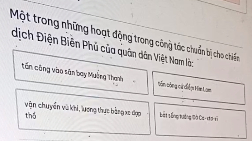 Một trong những hoạt động trong công tác chuẩn bị cho chiến
dịch Điện Biên Phủ của quân dân Việt Nam là:
tấn công vào sân bay Mường Thanh tấn công cứ điểm Him Lam
vận chuyển vũ khí, lương thực bằng xe đạp
thổ bắt sống tưởng Đờ Ca-xtơ-ri